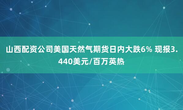 山西配资公司美国天然气期货日内大跌6% 现报3.440美元/百万英热