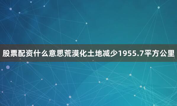 股票配资什么意思荒漠化土地减少1955.7平方公里