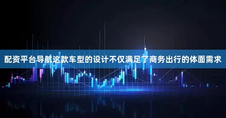 配资平台导航这款车型的设计不仅满足了商务出行的体面需求