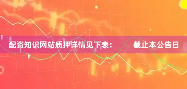 配资知识网站质押详情见下表：        截止本公告日