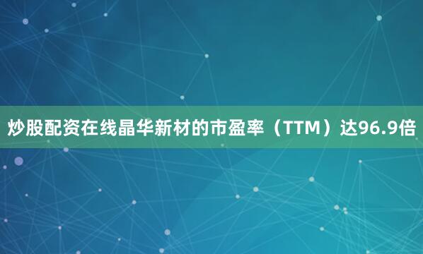 炒股配资在线晶华新材的市盈率（TTM）达96.9倍