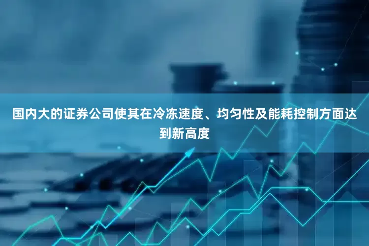 国内大的证券公司使其在冷冻速度、均匀性及能耗控制方面达到新高度