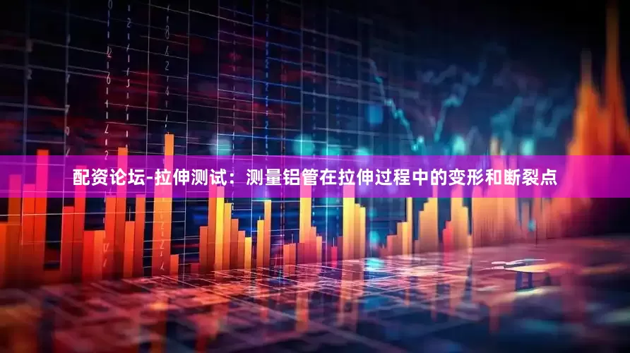 配资论坛-拉伸测试：测量铝管在拉伸过程中的变形和断裂点