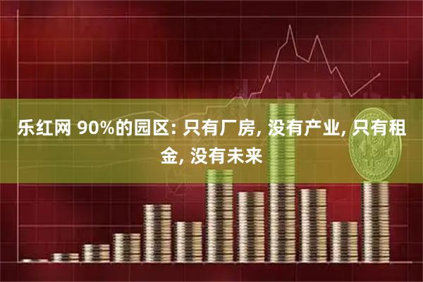 乐红网 90%的园区: 只有厂房, 没有产业, 只有租金, 没有未来