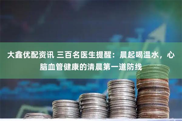 大鑫优配资讯 三百名医生提醒：晨起喝温水，心脑血管健康的清晨第一道防线