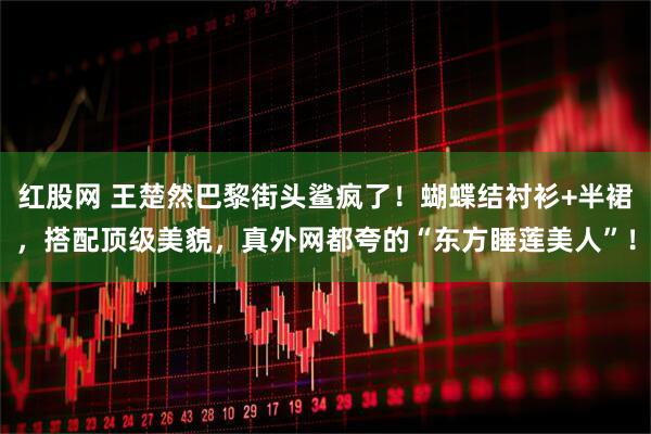 红股网 王楚然巴黎街头鲨疯了！蝴蝶结衬衫+半裙，搭配顶级美貌，真外网都夸的“东方睡莲美人”！