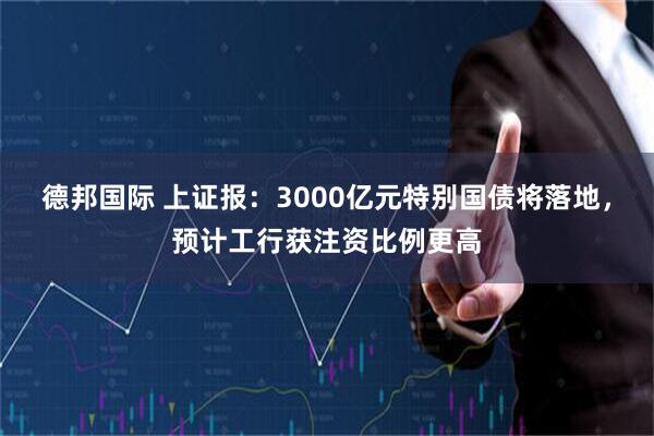 德邦国际 上证报：3000亿元特别国债将落地，预计工行获注资比例更高