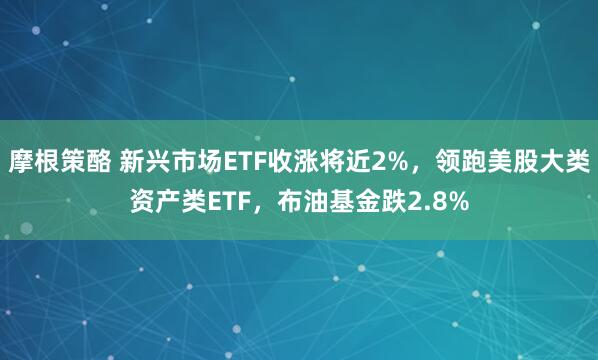 摩根策酪 新兴市场ETF收涨将近2%，领跑美股大类资产类ETF，布油基金跌2.8%