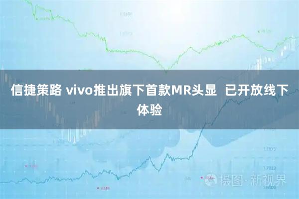 信捷策路 vivo推出旗下首款MR头显 已开放线下体验