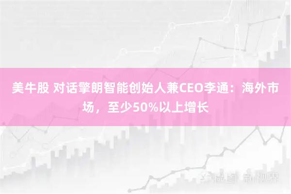美牛股 对话擎朗智能创始人兼CEO李通:海外市场,至少50%以上增长