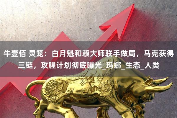牛壹佰 灵笼:白月魁和赖大师联手做局,马克获得三链,攻腥计划彻底曝光_玛娜_生态_人类