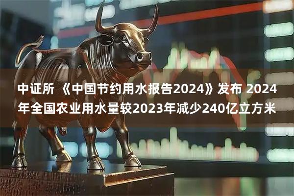 中证所 《中国节约用水报告2024》发布 2024年全国农业用水量较2023年减少240亿立方米