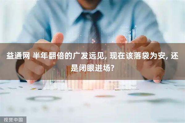 益通网 半年翻倍的广发远见, 现在该落袋为安, 还是闭眼进场?