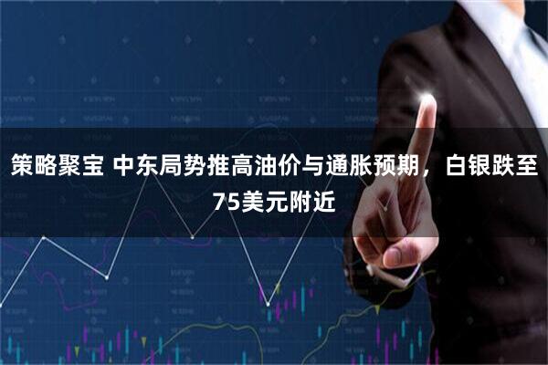 策略聚宝 中东局势推高油价与通胀预期，白银跌至75美元附近