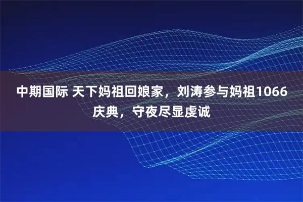 中期国际 天下妈祖回娘家，刘涛参与妈祖1066庆典，守夜尽显虔诚