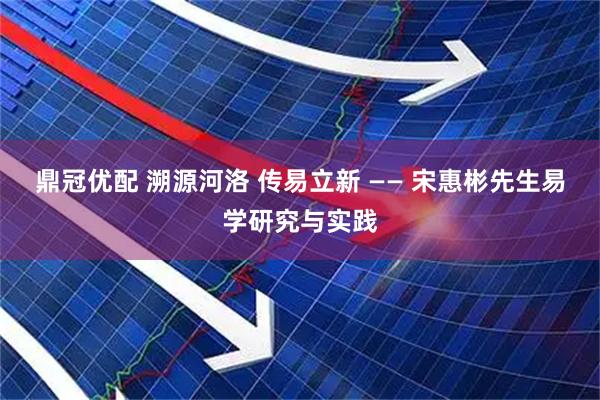 鼎冠优配 溯源河洛 传易立新 —— 宋惠彬先生易学研究与实践