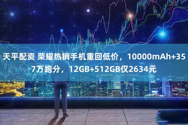 天平配资 荣耀热销手机重回低价，10000mAh+357万跑分，12GB+512GB仅2634元