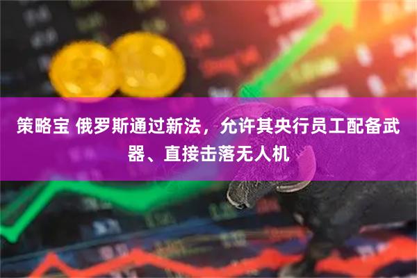 策略宝 俄罗斯通过新法，允许其央行员工配备武器、直接击落无人机