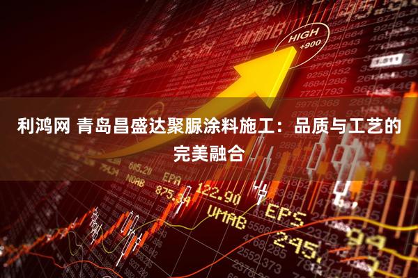 利鸿网 青岛昌盛达聚脲涂料施工：品质与工艺的完美融合