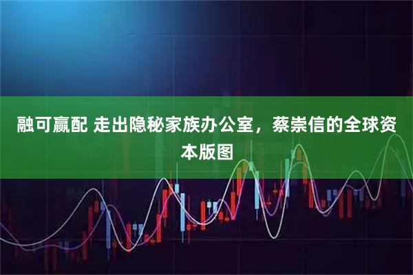 融可赢配 走出隐秘家族办公室，蔡崇信的全球资本版图