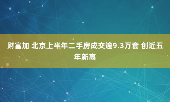 财富加 北京上半年二手房成交逾9.3万套 创近五年新高