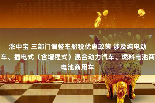 涨中宝 三部门调整车船税优惠政策 涉及纯电动商用车、插电式（含增程式）混合动力汽车、燃料电池商用车