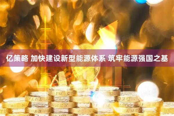 亿策略 加快建设新型能源体系 筑牢能源强国之基
