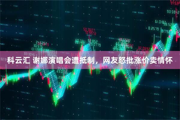 科云汇 谢娜演唱会遭抵制，网友怒批涨价卖情怀
