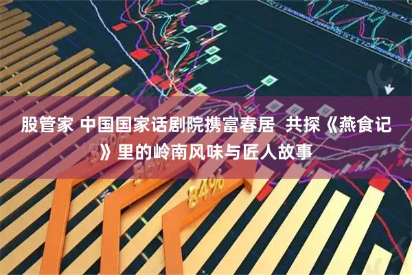 股管家 中国国家话剧院携富春居  共探《燕食记》里的岭南风味与匠人故事