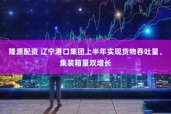 隆源配资 辽宁港口集团上半年实现货物吞吐量、集装箱量双增长