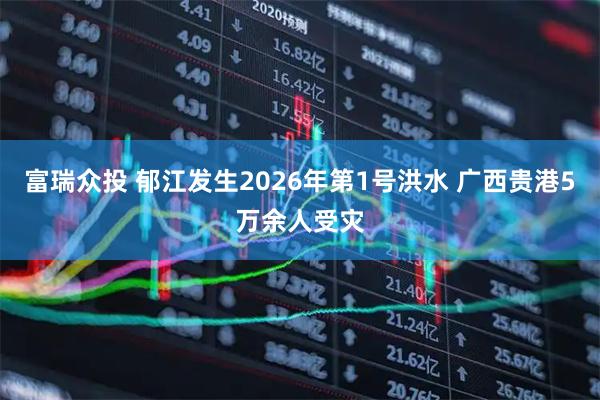 富瑞众投 郁江发生2026年第1号洪水 广西贵港5万余人受灾