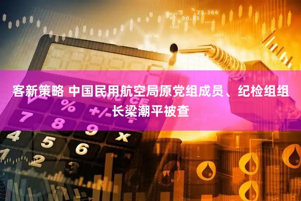 客新策略 中国民用航空局原党组成员、纪检组组长梁潮平被查