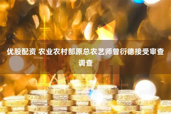 优股配资 农业农村部原总农艺师曾衍德接受审查调查