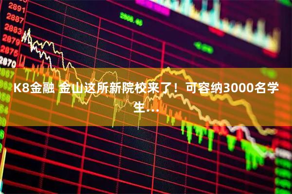 K8金融 金山这所新院校来了！可容纳3000名学生…