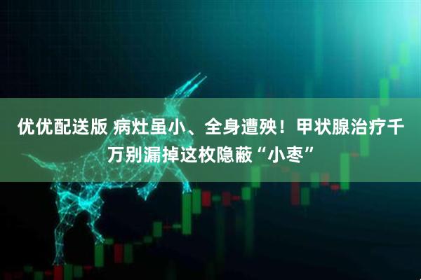 优优配送版 病灶虽小、全身遭殃！甲状腺治疗千万别漏掉这枚隐蔽“小枣”