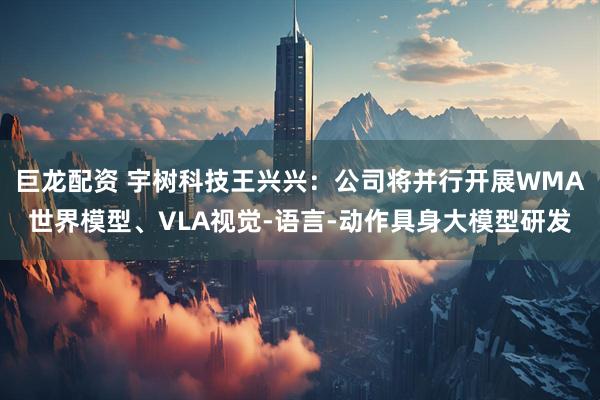 巨龙配资 宇树科技王兴兴:公司将并行开展WMA世界模型、VLA视觉-语言-动作具身大模型研发