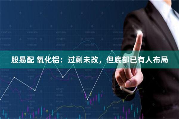 股易配 氧化铝:过剩未改,但底部已有人布局