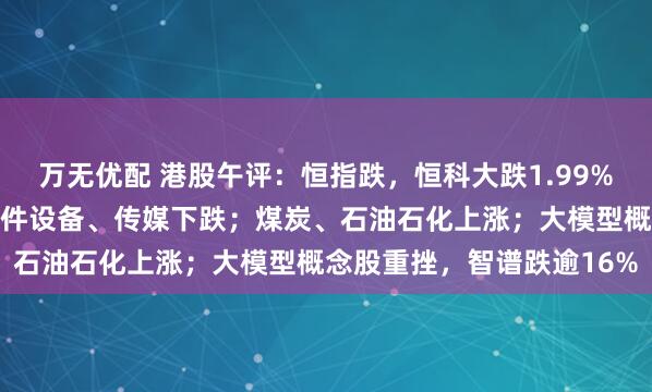 万无优配 港股午评：恒指跌，恒科大跌1.99%；半导体、有色大跌，硬件设备、传媒下跌；煤炭、石油石化上涨；大模型概念股重挫，智谱跌逾16%
