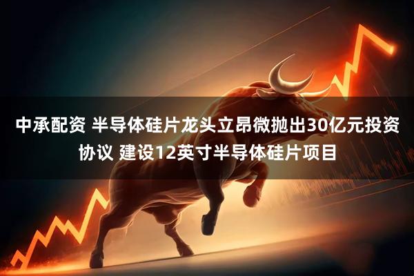 中承配资 半导体硅片龙头立昂微抛出30亿元投资协议 建设12英寸半导体硅片项目
