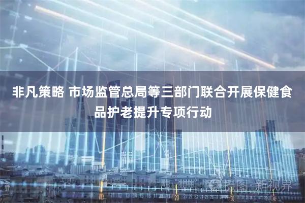 非凡策略 市场监管总局等三部门联合开展保健食品护老提升专项行动